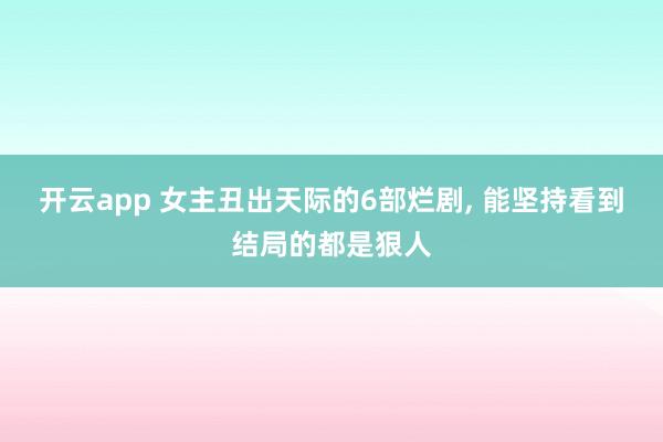 开云app 女主丑出天际的6部烂剧, 能坚持看到结局的都是狠人