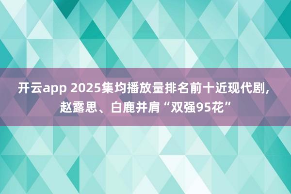 开云app 2025集均播放量排名前十近现代剧, 赵露思、白鹿并肩“双强95花”