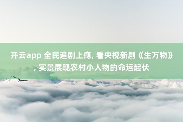开云app 全民追剧上瘾, 看央视新剧《生万物》, 实景展现农村小人物的命运起伏