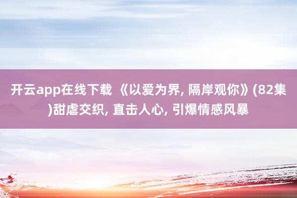 开云app在线下载 《以爱为界, 隔岸观你》(82集)甜虐交织, 直击人心, 引爆情感风暴