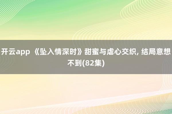 开云app 《坠入情深时》甜蜜与虐心交织, 结局意想不到(82集)