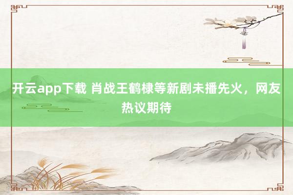 开云app下载 肖战王鹤棣等新剧未播先火，网友热议期待