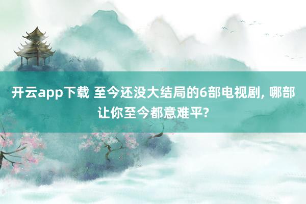 开云app下载 至今还没大结局的6部电视剧, 哪部让你至今都意难平?