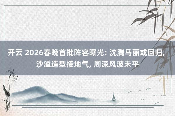 开云 2026春晚首批阵容曝光: 沈腾马丽或回归, 沙溢造型接地气, 周深风波未平