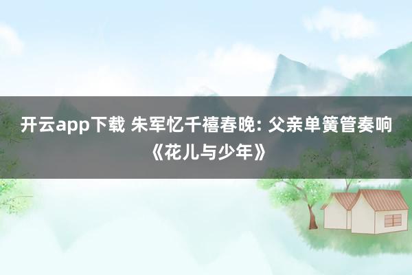 开云app下载 朱军忆千禧春晚: 父亲单簧管奏响《花儿与少年》