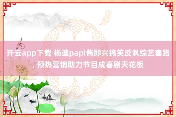 开云app下载 杨迪papi酱即兴搞笑反讽综艺套路, 预热营销助力节目成喜剧天花板