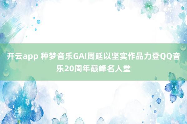 开云app 种梦音乐GAI周延以坚实作品力登QQ音乐20周年巅峰名人堂
