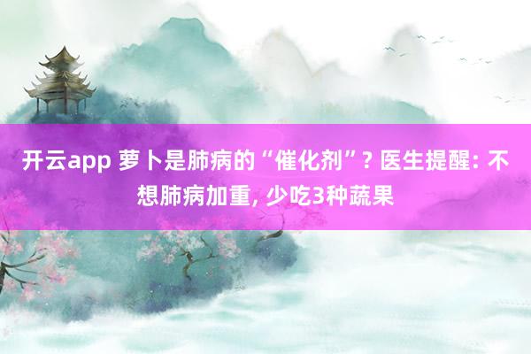 开云app 萝卜是肺病的“催化剂”? 医生提醒: 不想肺病加重, 少吃3种蔬果