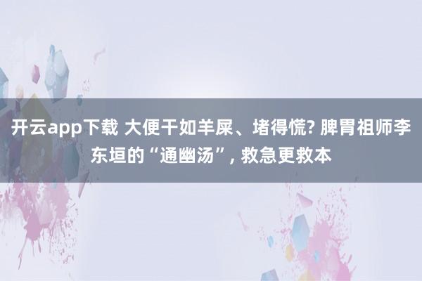 开云app下载 大便干如羊屎、堵得慌? 脾胃祖师李东垣的“通幽汤”, 救急更救本