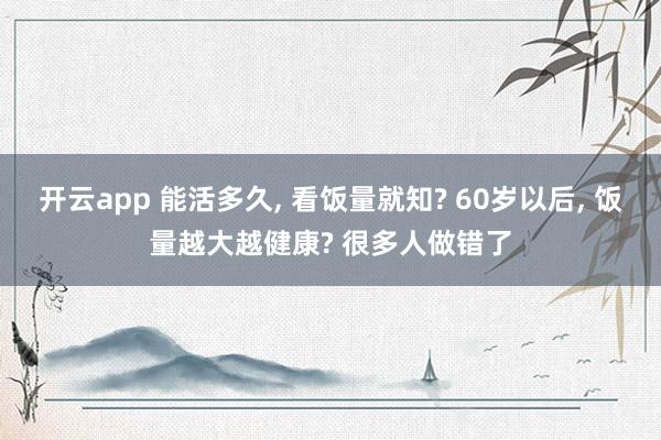 开云app 能活多久, 看饭量就知? 60岁以后, 饭量越大越健康? 很多人做错了