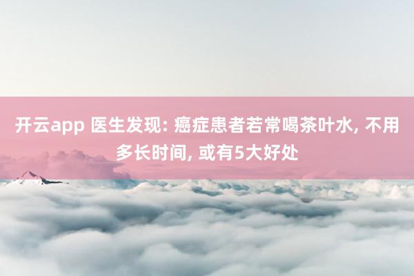 开云app 医生发现: 癌症患者若常喝茶叶水, 不用多长时间, 或有5大好处