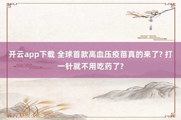 开云app下载 全球首款高血压疫苗真的来了? 打一针就不用吃药了?