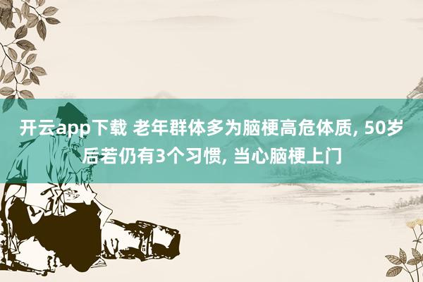 开云app下载 老年群体多为脑梗高危体质, 50岁后若仍有3个习惯, 当心脑梗上门