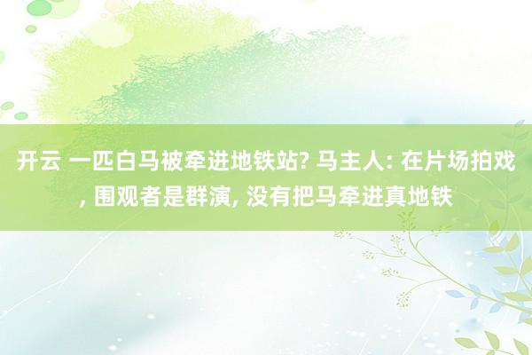 开云 一匹白马被牵进地铁站? 马主人: 在片场拍戏, 围观者是群演, 没有把马牵进真地铁