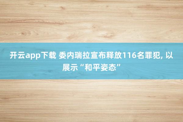 开云app下载 委内瑞拉宣布释放116名罪犯, 以展示“和平姿态”
