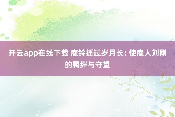 开云app在线下载 鹿铃摇过岁月长: 使鹿人刘刚的羁绊与守望