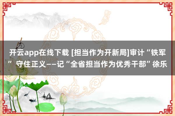 开云app在线下载 [担当作为开新局]审计“铁军” 守住正义——记“全省担当作为优秀干部”徐乐