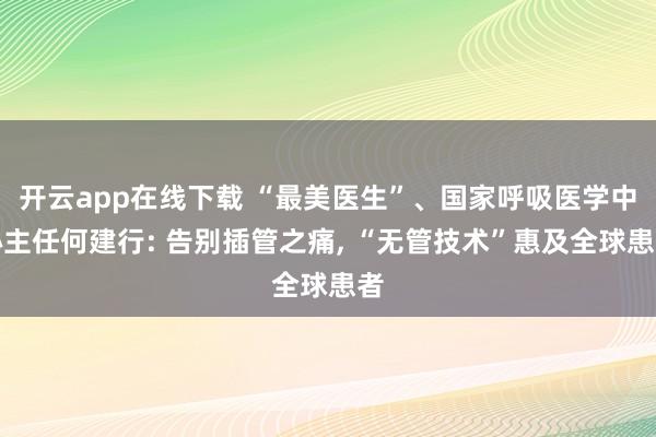开云app在线下载 “最美医生”、国家呼吸医学中心主任何建行: 告别插管之痛, “无管技术”惠及全球患者