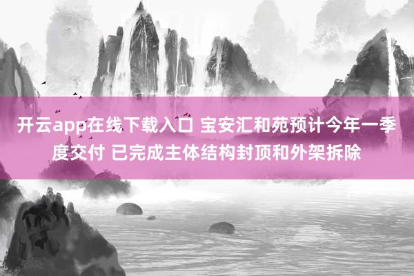 开云app在线下载入口 宝安汇和苑预计今年一季度交付 已完成主体结构封顶和外架拆除