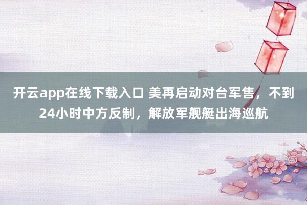 开云app在线下载入口 美再启动对台军售,不到24小时中方反制,解放军舰艇出海巡航