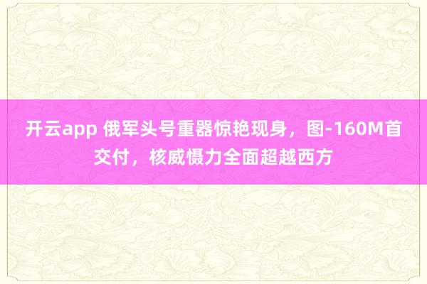 开云app 俄军头号重器惊艳现身，图-160M首交付，核威慑力全面超越西方