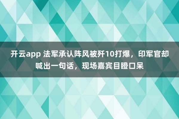 开云app 法军承认阵风被歼10打爆,印军官却喊出一句话,现场嘉宾目瞪口呆