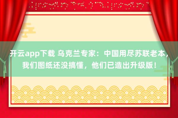 开云app下载 乌克兰专家:中国用尽苏联老本,我们图纸还没搞懂,他们已造出升级版!