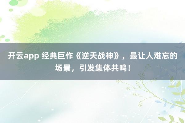 开云app 经典巨作《逆天战神》，最让人难忘的场景，引发集体共鸣！
