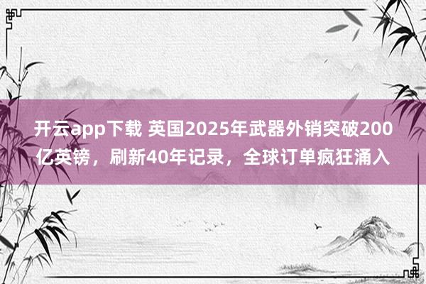 开云app下载 英国2025年武器外销突破200亿英镑，刷新40年记录，全球订单疯狂涌入