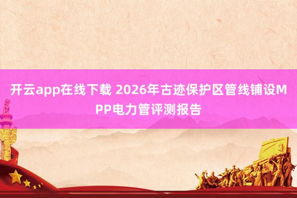开云app在线下载 2026年古迹保护区管线铺设MPP电力管评测报告