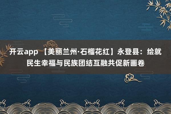 开云app 【美丽兰州·石榴花红】永登县：绘就民生幸福与民族团结互融共促新画卷