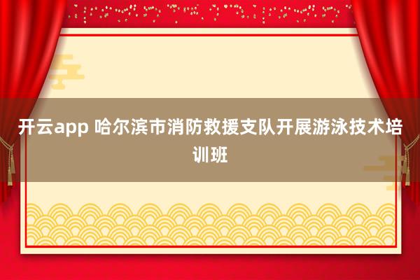 开云app 哈尔滨市消防救援支队开展游泳技术培训班