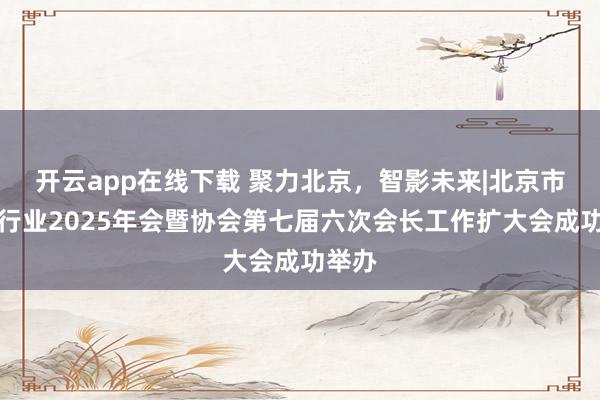 开云app在线下载 聚力北京,智影未来|北京市摄影行业2025年会暨协会第七届六次会长工作扩大会成功举办