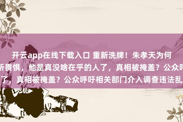 开云app在线下载入口 重新洗牌！朱孝天为何敢硬刚？生病加无孩无所畏惧，他是真没啥在乎的人了，真相被掩盖？公众呼吁相关部门介入调查违法乱象