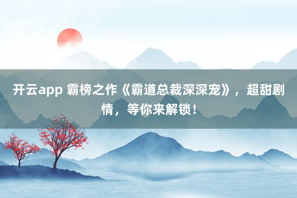 开云app 霸榜之作《霸道总裁深深宠》,超甜剧情,等你来解锁!