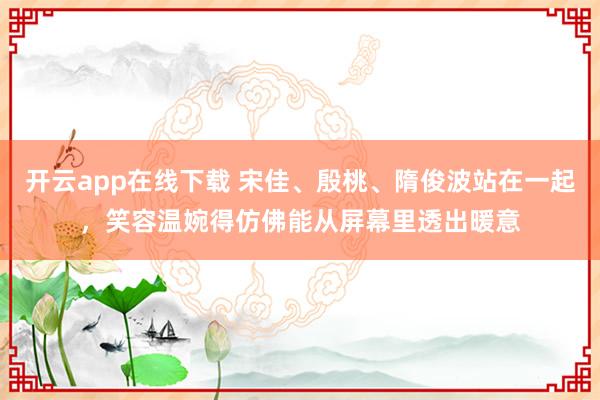 开云app在线下载 宋佳、殷桃、隋俊波站在一起，笑容温婉得仿佛能从屏幕里透出暖意