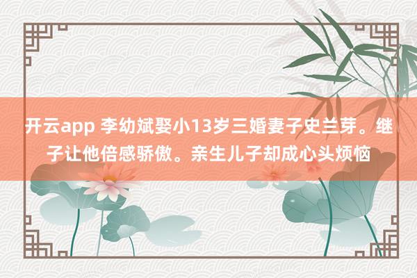 开云app 李幼斌娶小13岁三婚妻子史兰芽。继子让他倍感骄傲。亲生儿子却成心头烦恼