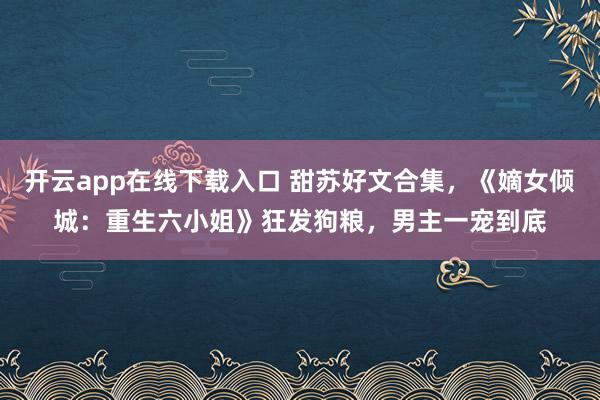 开云app在线下载入口 甜苏好文合集,《嫡女倾城:重生六小姐》狂发狗粮,男主一宠到底