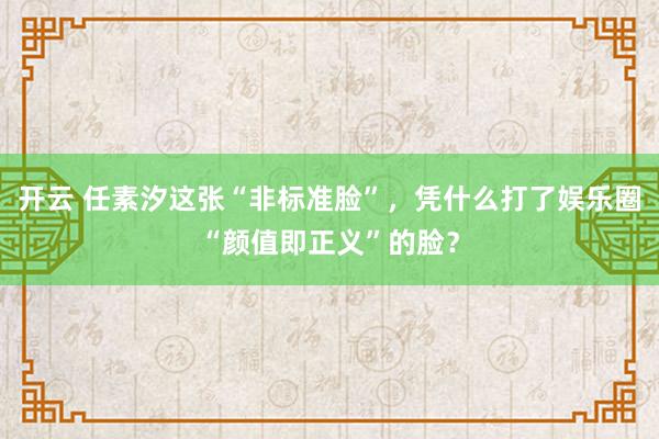 开云 任素汐这张“非标准脸”，凭什么打了娱乐圈“颜值即正义”的脸？