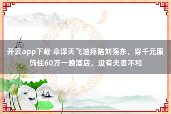 开云app下载 章泽天飞迪拜陪刘强东，穿千元服饰住60万一晚酒店，没有夫妻不和