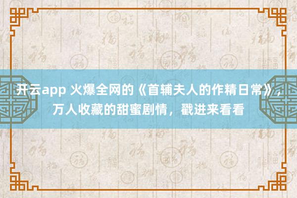开云app 火爆全网的《首辅夫人的作精日常》，万人收藏的甜蜜剧情，戳进来看看