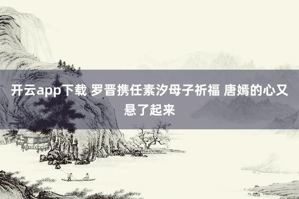 开云app下载 罗晋携任素汐母子祈福 唐嫣的心又悬了起来