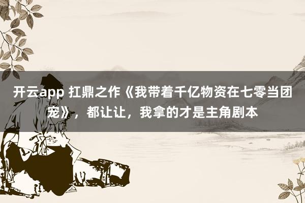 开云app 扛鼎之作《我带着千亿物资在七零当团宠》，都让让，我拿的才是主角剧本
