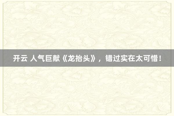 开云 人气巨献《龙抬头》，错过实在太可惜！