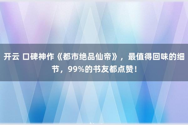 开云 口碑神作《都市绝品仙帝》，最值得回味的细节，99%的书友都点赞！