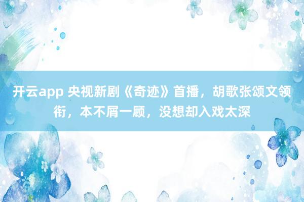 开云app 央视新剧《奇迹》首播，胡歌张颂文领衔，本不屑一顾，没想却入戏太深