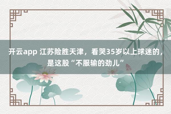 开云app 江苏险胜天津，看哭35岁以上球迷的，是这股“不服输的劲儿”