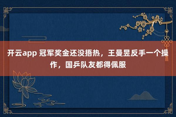 开云app 冠军奖金还没捂热，王曼昱反手一个操作，国乒队友都得佩服
