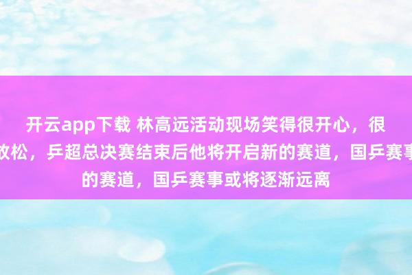 开云app下载 林高远活动现场笑得很开心，很久没见他如此放松，乒超总决赛结束后他将开启新的赛道，国乒赛事或将逐渐远离