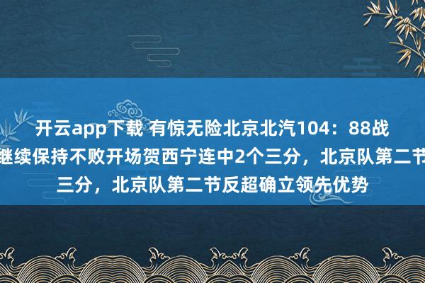 开云app下载 有惊无险北京北汽104:88战胜深圳马可波罗,继续保持不败开场贺西宁连中2个三分,北京队第二节反超确立领先优势